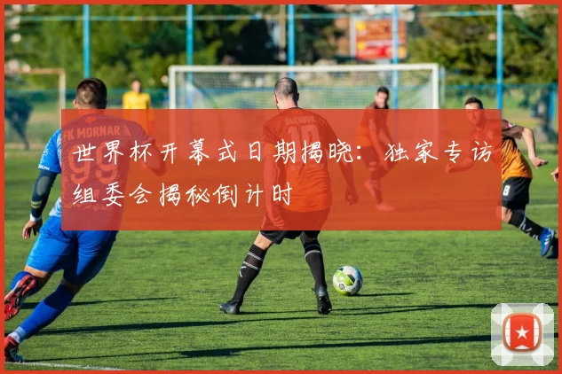 世界杯开幕式日期揭晓：独家专访组委会揭秘倒计时