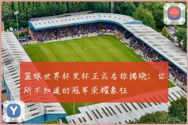 篮球世界杯奖杯正式名称揭晓:你所不知道的冠军荣耀象征