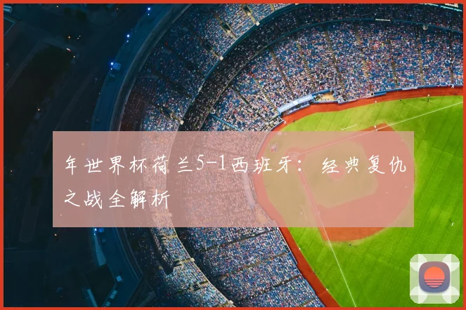 年世界杯荷兰5-1西班牙：经典复仇之战全解析