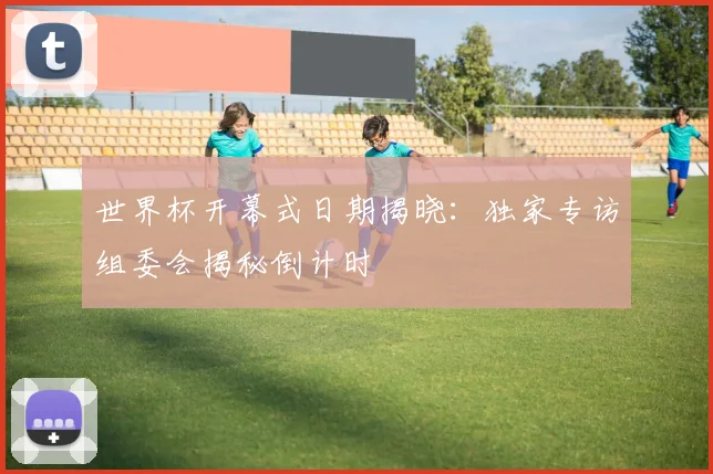 世界杯开幕式日期揭晓：独家专访组委会揭秘倒计时