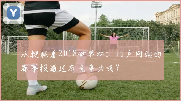 从搜狐看2018世界杯：门户网站的赛事报道还有竞争力吗？