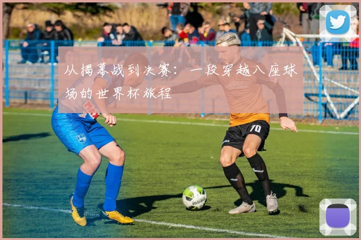 从揭幕战到决赛：一段穿越八座球场的世界杯旅程