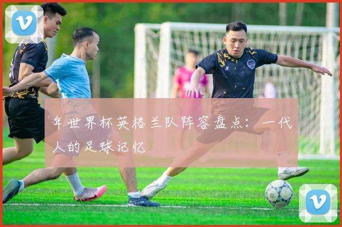 年世界杯英格兰队阵容盘点：一代人的足球记忆